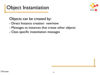 S.Ducasse 16
Object Instantiation
Objects can be created by:
- Direct Instance creation: new/new:
- Messages to instances that create other objects
- Class specific instantiation messages
 