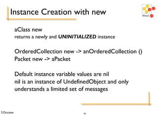 S.Ducasse 18
Instance Creation with new
aClass new
returns a newly and UNINITIALIZED instance
OrderedCollection new -> anOrderedCollection ()
Packet new -> aPacket
Default instance variable values are nil
nil is an instance of UndefinedObject and only
understands a limited set of messages
 