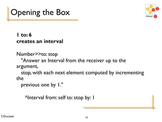 S.Ducasse 20
Opening the Box
1 to: 6
creates an interval
Number>>to: stop
"Answer an Interval from the receiver up to the
argument,
stop, with each next element computed by incrementing
the
previous one by 1."
^Interval from: self to: stop by: 1
 