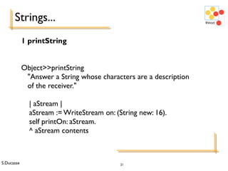 S.Ducasse 21
Strings...
1 printString
Object>>printString
"Answer a String whose characters are a description
of the receiver."
| aStream |
aStream := WriteStream on: (String new: 16).
self printOn: aStream.
^ aStream contents
 