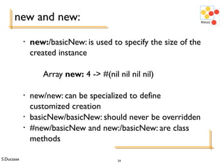 S.Ducasse 24
new and new:
• new:/basicNew: is used to specify the size of the
created instance
Array new: 4 -> #(nil nil nil nil)
• new/new: can be specialized to define
customized creation
• basicNew/basicNew: should never be overridden
• #new/basicNew and new:/basicNew: are class
methods
 