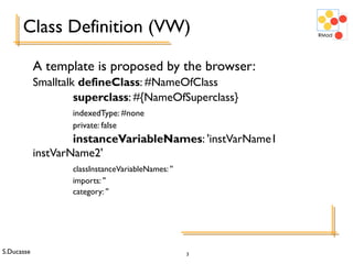S.Ducasse 3
A template is proposed by the browser:
Smalltalk defineClass: #NameOfClass
superclass: #{NameOfSuperclass}
indexedType: #none
private: false
instanceVariableNames: 'instVarName1
instVarName2'
classInstanceVariableNames: ''
imports: ''
category: ''
Class Definition (VW)
 