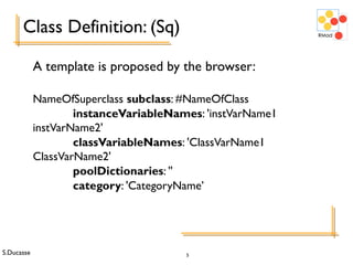 S.Ducasse 5
Class Definition: (Sq)
A template is proposed by the browser:
NameOfSuperclass subclass: #NameOfClass
instanceVariableNames: 'instVarName1
instVarName2'
classVariableNames: 'ClassVarName1
ClassVarName2'
poolDictionaries: ''
category: 'CategoryName’
 