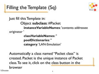 S.Ducasse 6
Filling the Template (Sq)
Just fill this Template in:
Object subclass: #Packet
instanceVariableNames: 'contents addressee
originator '
classVariableNames: ''
poolDictionaries: ''
category: 'LAN-Simulation’
Automatically a class named “Packet class” is
created. Packet is the unique instance of Packet
class.To see it, click on the class button in the
browser
 