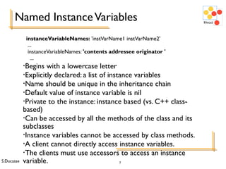 S.Ducasse 7
Named InstanceVariables
instanceVariableNames: 'instVarName1 instVarName2'
...
instanceVariableNames: 'contents addressee originator '
...
•Begins with a lowercase letter
•Explicitly declared: a list of instance variables
•Name should be unique in the inheritance chain
•Default value of instance variable is nil
•Private to the instance: instance based (vs. C++ class-
based)
•Can be accessed by all the methods of the class and its
subclasses
•Instance variables cannot be accessed by class methods.
•A client cannot directly access instance variables.
•The clients must use accessors to access an instance
variable.
 
