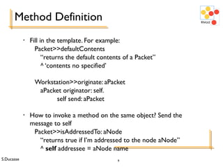S.Ducasse 9
Method Definition
• Fill in the template. For example:
Packet>>defaultContents
“returns the default contents of a Packet”
^ ‘contents no specified’
Workstation>>originate: aPacket
aPacket originator: self.
self send: aPacket
• How to invoke a method on the same object? Send the
message to self
Packet>>isAddressedTo: aNode
“returns true if I’m addressed to the node aNode”
^ self addressee = aNode name
 