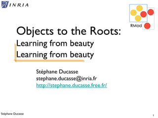 Stéphane Ducasse 1
Stéphane Ducasse
stephane.ducasse@inria.fr
http://stephane.ducasse.free.fr/
Objects to the Roots:
Learning from beauty
Learning from beauty
 