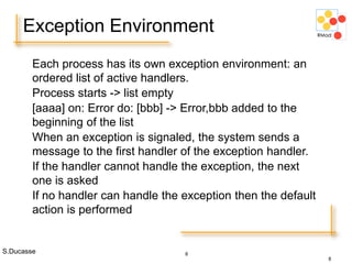 S.Ducasse 8
Each process has its own exception environment: an
ordered list of active handlers.
Process starts -> list empty
[aaaa] on: Error do: [bbb] -> Error,bbb added to the
beginning of the list
When an exception is signaled, the system sends a
message to the first handler of the exception handler.
If the handler cannot handle the exception, the next
one is asked
If no handler can handle the exception then the default
action is performed
Exception Environment
8
 