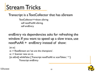 S.Ducasse 10
Transcript is a TextCollector that has aStream
TextCollector>>show: aString
self nextPutAll: aString.
self endEntry
endEntry via dependencies asks for refreshing the
window. If you want to speed up a slow trace, use
nextPutAll: + endEntry instead of show:
|st sc|
st := ReadStream on:‘we are the champions’.
sc := Scanner new on: st.
[st atEnd] whileFalse: [ Transcript nextPutAll: sc scanToken,‘ * ‘].
Transcript endEntry
Stream Tricks
 