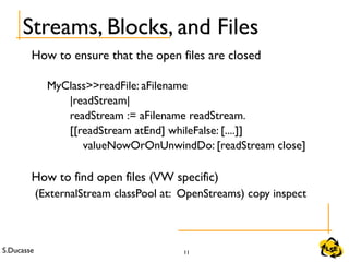 S.Ducasse 11
How to ensure that the open files are closed
MyClass>>readFile: aFilename
|readStream|
readStream := aFilename readStream.
[[readStream atEnd] whileFalse: [....]]
valueNowOrOnUnwindDo: [readStream close]
How to find open files (VW specific)
(ExternalStream classPool at: OpenStreams) copy inspect
Streams, Blocks, and Files
 