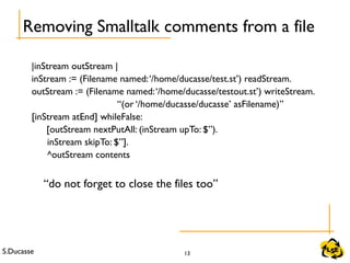 S.Ducasse 13
Removing Smalltalk comments from a file
|inStream outStream |
inStream := (Filename named:‘/home/ducasse/test.st’) readStream.
outStream := (Filename named:‘/home/ducasse/testout.st’) writeStream.
“(or ‘/home/ducasse/ducasse’ asFilename)”
[inStream atEnd] whileFalse:
[outStream nextPutAll: (inStream upTo: $”).
inStream skipTo: $”].
^outStream contents
“do not forget to close the files too”
 