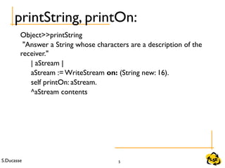S.Ducasse 5
Object>>printString
"Answer a String whose characters are a description of the
receiver."
| aStream |
aStream := WriteStream on: (String new: 16).
self printOn: aStream.
^aStream contents
printString, printOn:
 
