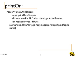 S.Ducasse 6
printOn:
Node>>printOn: aStream
super printOn: aStream.
aStream nextPutAll: ' with name:'; print: self name.
self hasNextNode ifTrue: [
aStream nextPutAll: ' and next node:'; print: self nextNode
name]
 