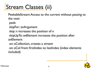 S.Ducasse 8
PeekableStream:Access to the current without passing to
the next
peek
skipFor: anArgument
skip: n increases the position of n
skipUpTo: anElement increases the position after
anElement
on: aCollection, creates a stream
on: aCol from: firstIndex to: lastIndex (index elements
included)
Stream Classes (ii)
 