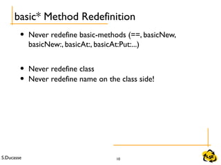 S.Ducasse 10
• Never redefine basic-methods (==, basicNew,
basicNew:, basicAt:, basicAt:Put:...)
• Never redefine class
• Never redefine name on the class side!
basic* Method Redefinition
 