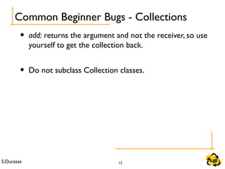 S.Ducasse 12
• add: returns the argument and not the receiver, so use
yourself to get the collection back.
• Do not subclass Collection classes.
Common Beginner Bugs - Collections
 