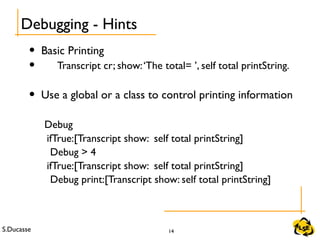 S.Ducasse 14
• Basic Printing
• Transcript cr; show:‘The total= ’, self total printString.
• Use a global or a class to control printing information
Debug
ifTrue:[Transcript show: self total printString]
Debug > 4
ifTrue:[Transcript show: self total printString]
Debug print:[Transcript show: self total printString]
Debugging - Hints
 