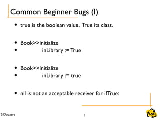 S.Ducasse 3
• true is the boolean value, True its class.
• Book>>initialize
• inLibrary := True
• Book>>initialize
• inLibrary := true
• nil is not an acceptable receiver for ifTrue:
Common Beginner Bugs (I)
 