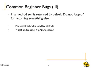 S.Ducasse 5
• In a method self is returned by default. Do not forget ^
for returning something else.
• Packet>>isAddressedTo: aNode
• ^ self addressee = aNode name
Common Beginner Bugs (III)
 