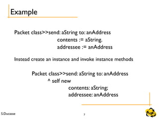 S.Ducasse 7
Example
Packet class>>send: aString to: anAddress
contents := aString.
addressee := anAddress
Instead create an instance and invoke instance methods
Packet class>>send: aString to: anAddress
^ self new
contents: aString;
addressee: anAddress
 