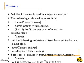S.Ducasse 10
• Full blocks are evaluated in a separate context.
• The following code evaluates to false:
• |outerContext answer|
• outerContext := thisContext.
• (1 to: 1) do: [:i | answer := thisContext ==
outerContext].
• ^answer
• But the following evaluates to true because: to:do: is an
inlined block
• |outerContext answer|
• outerContext := thisContext.
• 1 to: 1 do: [:i | answer := thisContext == outerContext].
• ^answer
Contexts
 