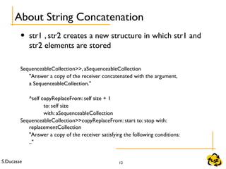 S.Ducasse 12
• str1 , str2 creates a new structure in which str1 and
str2 elements are stored
SequenceableCollection>>, aSequenceableCollection
"Answer a copy of the receiver concatenated with the argument,
a SequenceableCollection."
^self copyReplaceFrom: self size + 1
to: self size
with: aSequenceableCollection
SequenceableCollection>>copyReplaceFrom: start to: stop with:
replacementCollection
"Answer a copy of the receiver satisfying the following conditions:
.."
About String Concatenation
 
