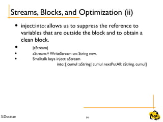 S.Ducasse 14
• inject:into: allows us to suppress the reference to
variables that are outside the block and to obtain a
clean block.
• |aStream|
• aStream:= WriteStream on: String new.
• Smalltalk keys inject: aStream
into: [:cumul :aString| cumul nextPutAll: aString. cumul]
Streams, Blocks, and Optimization (ii)
 
