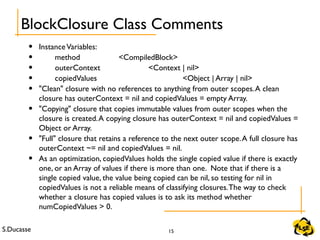 S.Ducasse 15
• InstanceVariables:
• method <CompiledBlock>
• outerContext <Context | nil>
• copiedValues <Object | Array | nil>
• "Clean" closure with no references to anything from outer scopes.A clean
closure has outerContext = nil and copiedValues = empty Array.
• "Copying" closure that copies immutable values from outer scopes when the
closure is created.A copying closure has outerContext = nil and copiedValues =
Object or Array.
• "Full" closure that retains a reference to the next outer scope.A full closure has
outerContext ~= nil and copiedValues = nil.
• As an optimization, copiedValues holds the single copied value if there is exactly
one, or an Array of values if there is more than one. Note that if there is a
single copied value, the value being copied can be nil, so testing for nil in
copiedValues is not a reliable means of classifying closures.The way to check
whether a closure has copied values is to ask its method whether
numCopiedValues > 0.
BlockClosure Class Comments
 