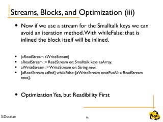S.Ducasse 16
• Now if we use a stream for the Smalltalk keys we can
avoid an iteration method.With whileFalse: that is
inlined the block itself will be inlined.
• |aReadStream aWriteStream|
• aReadStream := ReadStream on: Smalltalk keys asArray.
• aWriteStream := WriteStream on: String new.
• [aReadStream atEnd] whileFalse: [aWriteStream nextPutAll: a ReadStream
next].
• OptimizationYes, but Readibility First
Streams, Blocks, and Optimization (iii)
 