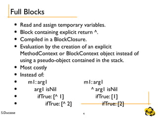 S.Ducasse 4
• Read and assign temporary variables.
• Block containing explicit return ^.
• Compiled in a BlockClosure.
• Evaluation by the creation of an explicit
MethodContext or BlockContext object instead of
using a pseudo-object contained in the stack.
• Most costly
• Instead of:
• m1: arg1 m1: arg1
• arg1 isNil ^ arg1 isNil
• ifTrue: [^ 1] ifTrue: [1]
• ifTrue: [^ 2] ifTrue: [2]
Full Blocks
 