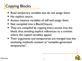 S.Ducasse 5
• Read temporary variables but do not assign them.
• No explicit return.
• Access instance variables of self and assign them.
• Not compiled into a BlockClosure.
• They are compiled by copying every access into the
block, thus avoiding explicit references to a context
where the copied variables appear.
• Their arguments and temporaries are merged into the
enclosing method’s context as “compiler-generated
temporaries”.
Copying Blocks
 