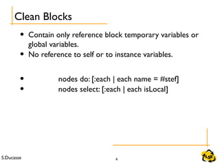 S.Ducasse 6
• Contain only reference block temporary variables or
global variables.
• No reference to self or to instance variables.
• nodes do: [:each | each name = #stef]
• nodes select: [:each | each isLocal]
Clean Blocks
 
