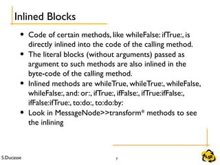 S.Ducasse 7
• Code of certain methods, like whileFalse: ifTrue:, is
directly inlined into the code of the calling method.
• The literal blocks (without arguments) passed as
argument to such methods are also inlined in the
byte-code of the calling method.
• Inlined methods are whileTrue, whileTrue:, whileFalse,
whileFalse:, and: or:, ifTrue:, ifFalse:, ifTrue:ifFalse:,
ifFalse:ifTrue:, to:do:, to:do:by:
• Look in MessageNode>>transform* methods to see
the inlining
Inlined Blocks
 