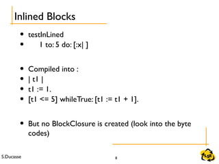 S.Ducasse 8
• testInLined
• 1 to: 5 do: [:x| ]
• Compiled into :
• | t1 |
• t1 := 1.
• [t1 <= 5] whileTrue: [t1 := t1 + 1].
• But no BlockClosure is created (look into the byte
codes)
Inlined Blocks
 