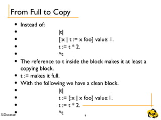 S.Ducasse 9
• Instead of:
• |t|
• [:x | t := x foo] value: 1.
• t := t * 2.
• ^t
• The reference to t inside the block makes it at least a
copying block.
• t := makes it full.
• With the following we have a clean block.
• |t|
• t := [:x | x foo] value:1.
• t := t * 2.
• ^t
From Full to Copy
 