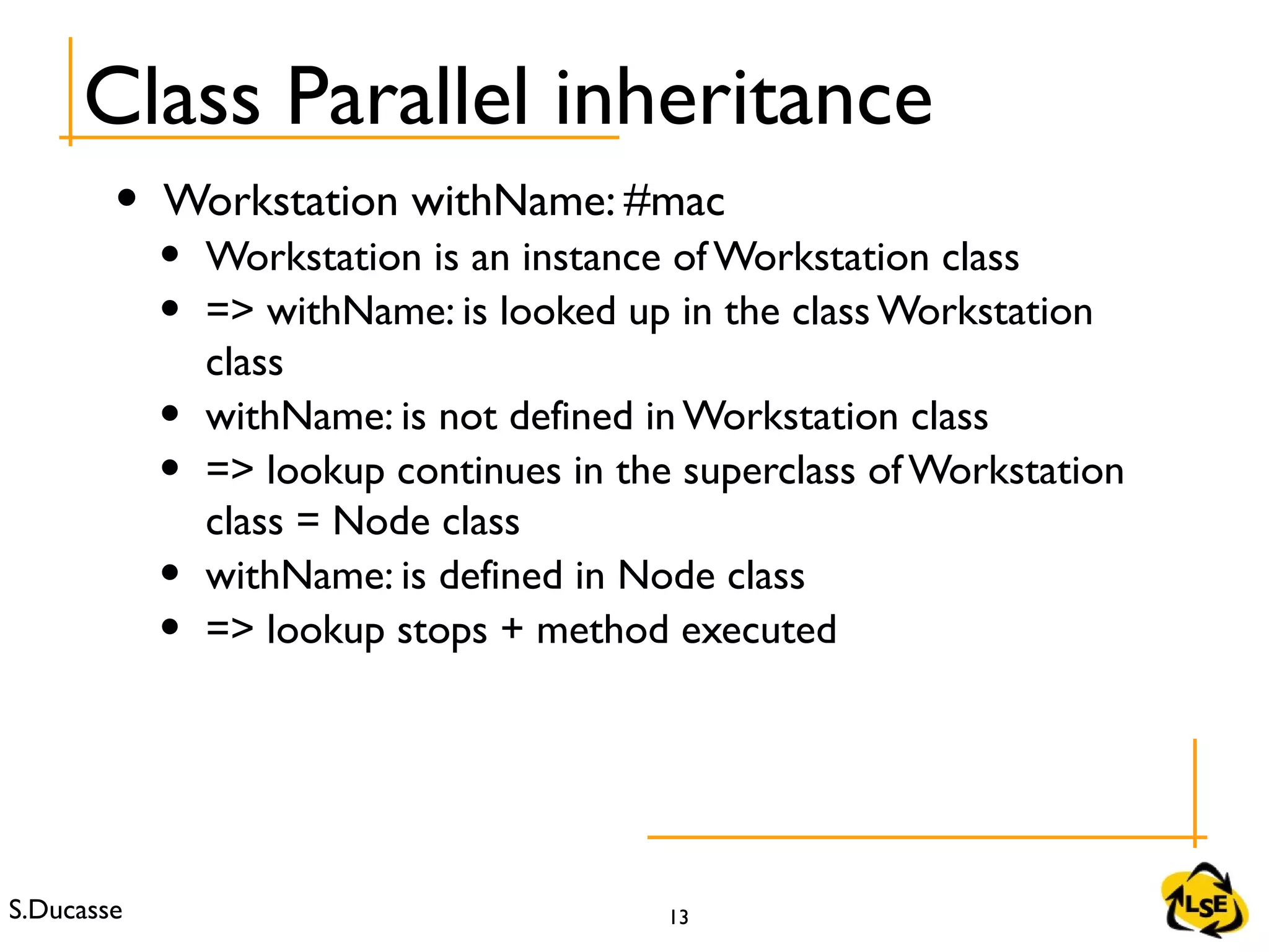 S.Ducasse 13
Class Parallel inheritance
• Workstation withName: #mac
• Workstation is an instance of Workstation class
• => withName: is looked up in the class Workstation
class
• withName: is not defined in Workstation class
• => lookup continues in the superclass of Workstation
class = Node class
• withName: is defined in Node class
• => lookup stops + method executed
 