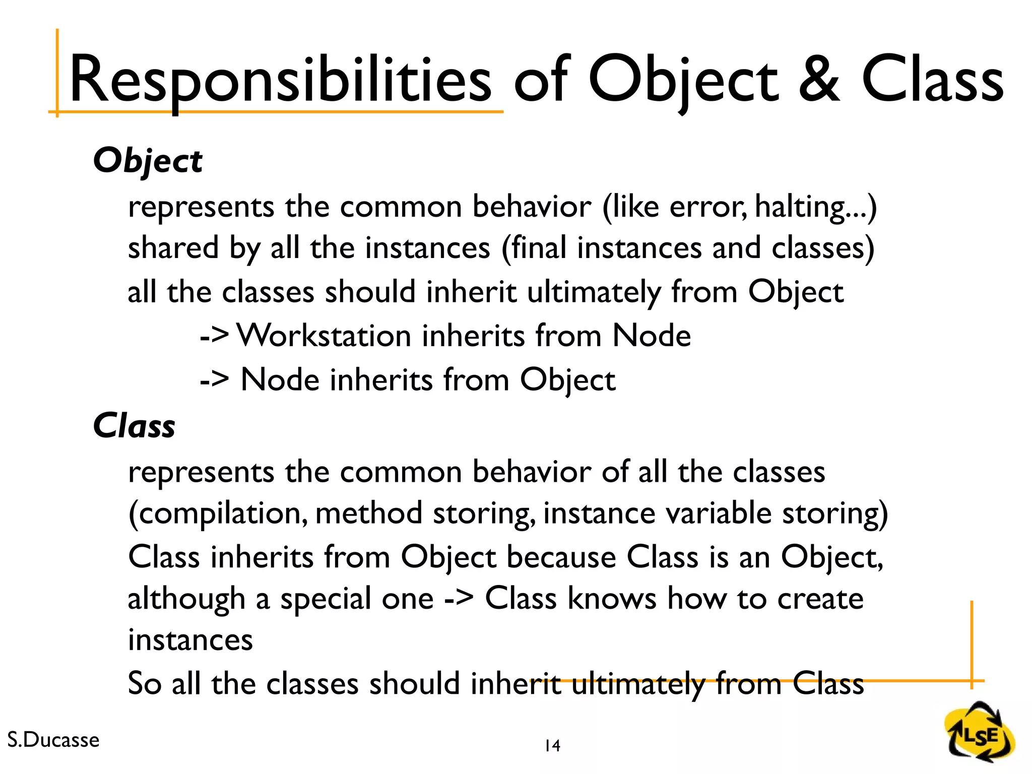 S.Ducasse 14
Object
represents the common behavior (like error, halting...)
shared by all the instances (final instances and classes)
all the classes should inherit ultimately from Object
-> Workstation inherits from Node
-> Node inherits from Object
Class
represents the common behavior of all the classes
(compilation, method storing, instance variable storing)
Class inherits from Object because Class is an Object,
although a special one -> Class knows how to create
instances
So all the classes should inherit ultimately from Class
Responsibilities of Object & Class
 