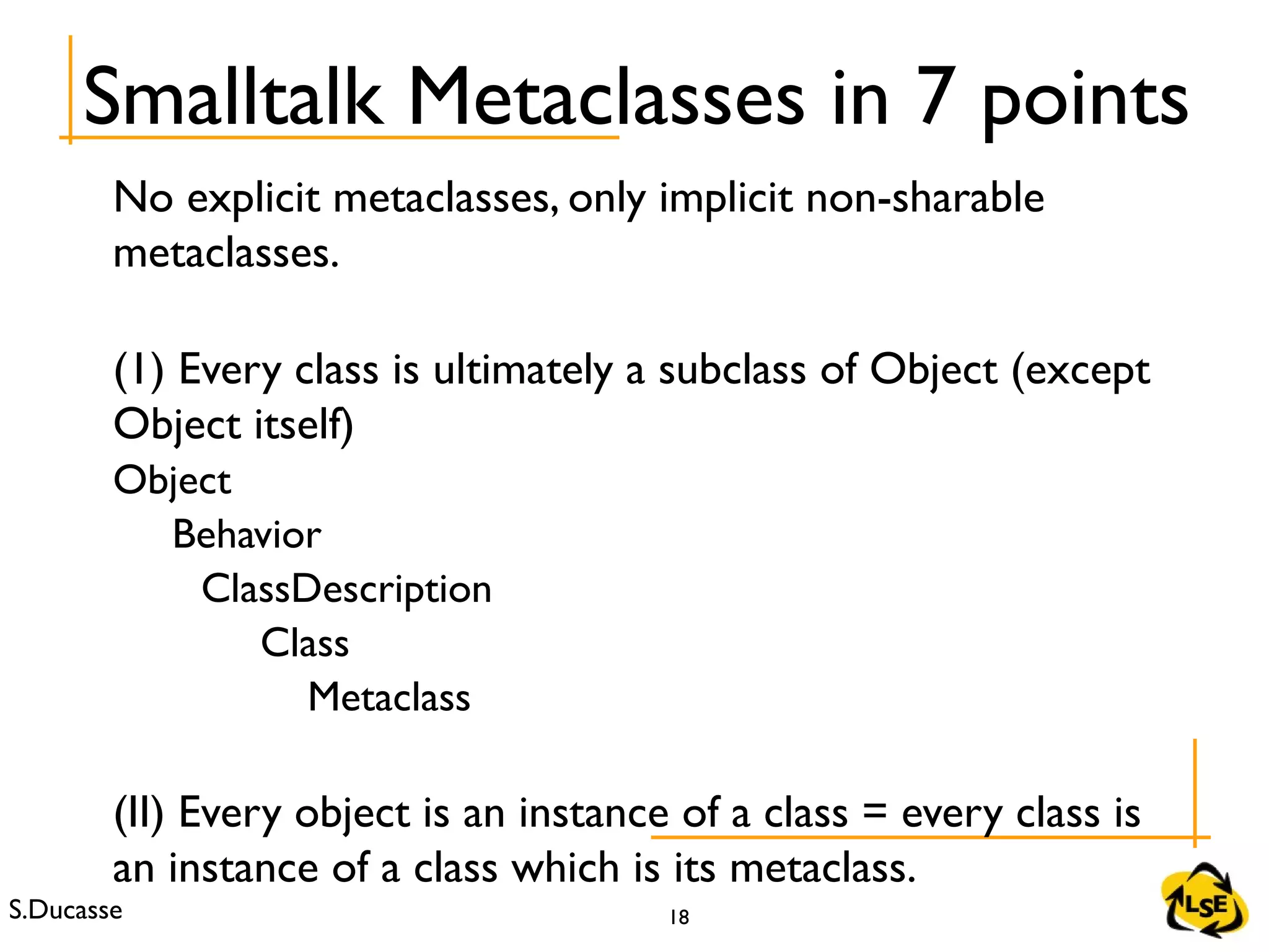 S.Ducasse 18
No explicit metaclasses, only implicit non-sharable
metaclasses.
(1) Every class is ultimately a subclass of Object (except
Object itself)
Object
Behavior
ClassDescription
Class
Metaclass
(II) Every object is an instance of a class = every class is
an instance of a class which is its metaclass.
Smalltalk Metaclasses in 7 points
 