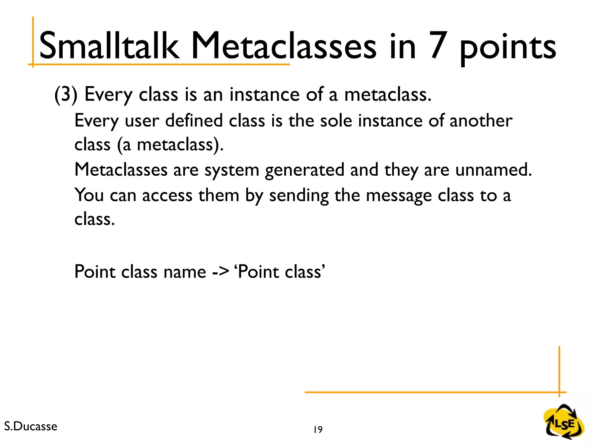 S.Ducasse 19
(3) Every class is an instance of a metaclass.
Every user defined class is the sole instance of another
class (a metaclass).
Metaclasses are system generated and they are unnamed.
You can access them by sending the message class to a
class.
Point class name -> ‘Point class’
Smalltalk Metaclasses in 7 points
 