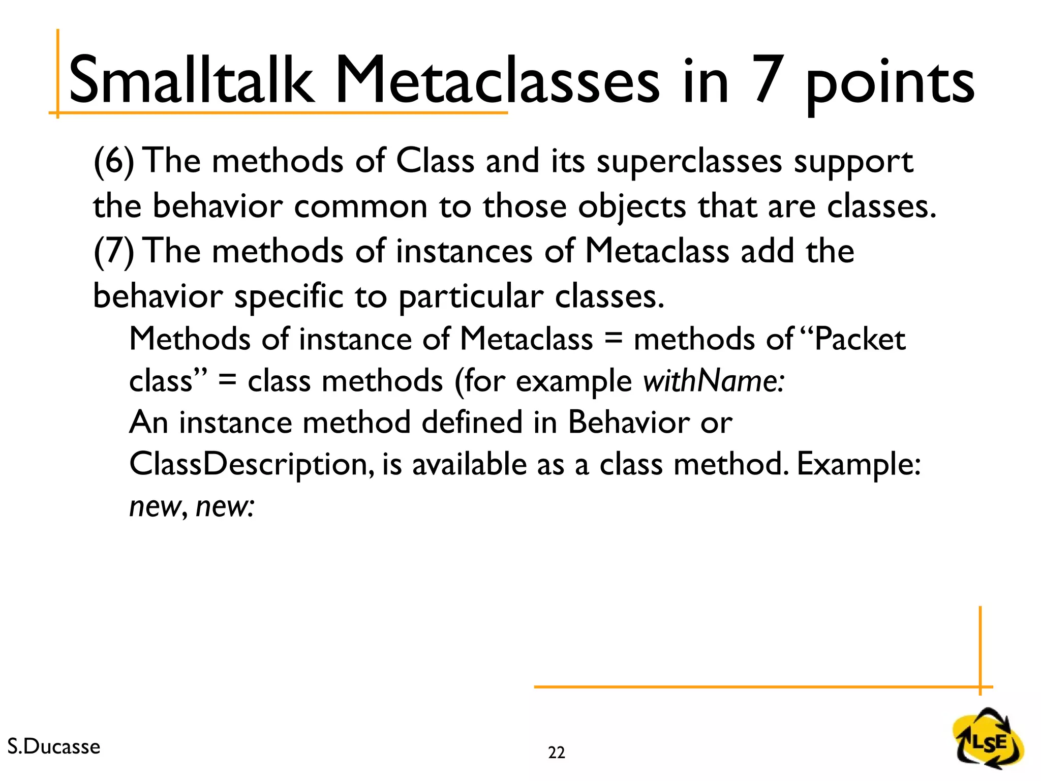 S.Ducasse 22
(6) The methods of Class and its superclasses support
the behavior common to those objects that are classes.
(7) The methods of instances of Metaclass add the
behavior specific to particular classes.
Methods of instance of Metaclass = methods of “Packet
class” = class methods (for example withName:
An instance method defined in Behavior or
ClassDescription, is available as a class method. Example:
new, new:
Smalltalk Metaclasses in 7 points
 