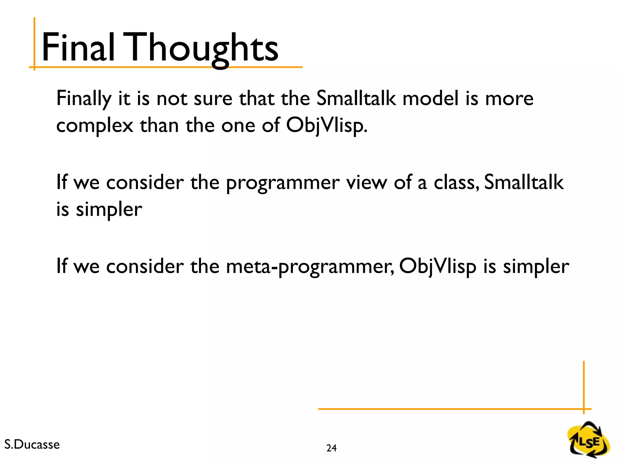 S.Ducasse 24
Final Thoughts
Finally it is not sure that the Smalltalk model is more
complex than the one of ObjVlisp.
If we consider the programmer view of a class, Smalltalk
is simpler
If we consider the meta-programmer, ObjVlisp is simpler
 