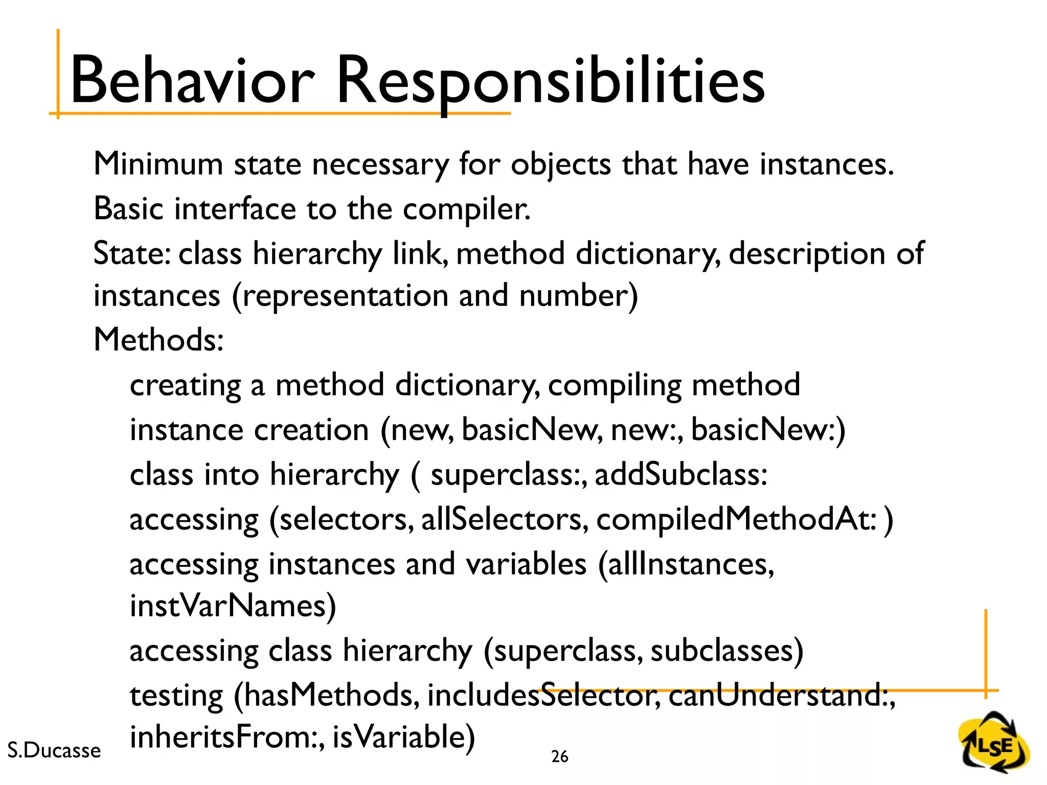 S.Ducasse 26
Minimum state necessary for objects that have instances.
Basic interface to the compiler.
State: class hierarchy link, method dictionary, description of
instances (representation and number)
Methods:
creating a method dictionary, compiling method
instance creation (new, basicNew, new:, basicNew:)
class into hierarchy ( superclass:, addSubclass:
accessing (selectors, allSelectors, compiledMethodAt: )
accessing instances and variables (allInstances,
instVarNames)
accessing class hierarchy (superclass, subclasses)
testing (hasMethods, includesSelector, canUnderstand:,
inheritsFrom:, isVariable)
Behavior Responsibilities
 