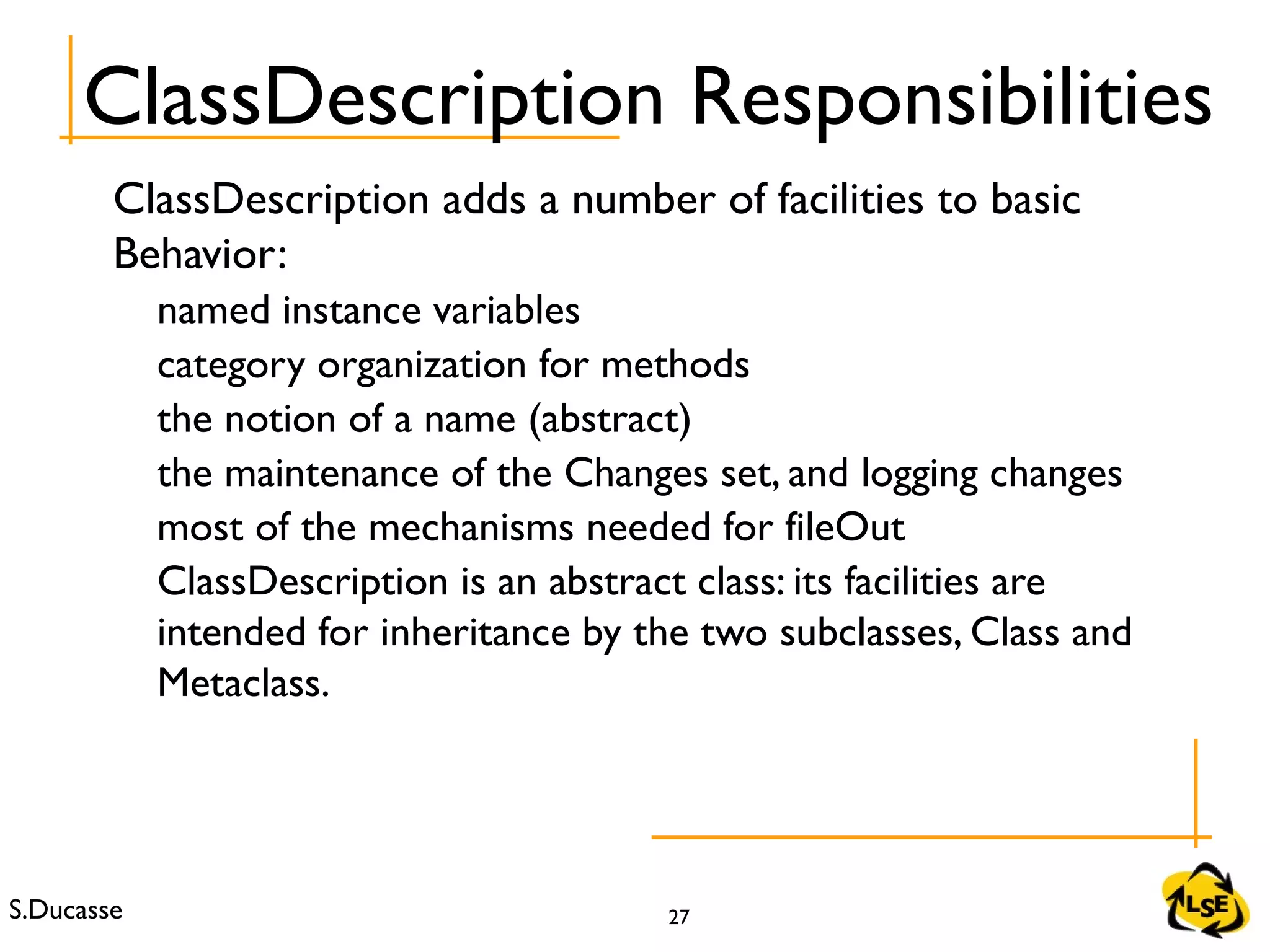 S.Ducasse 27
ClassDescription adds a number of facilities to basic
Behavior:
named instance variables
category organization for methods
the notion of a name (abstract)
the maintenance of the Changes set, and logging changes
most of the mechanisms needed for fileOut
ClassDescription is an abstract class: its facilities are
intended for inheritance by the two subclasses, Class and
Metaclass.
ClassDescription Responsibilities
 