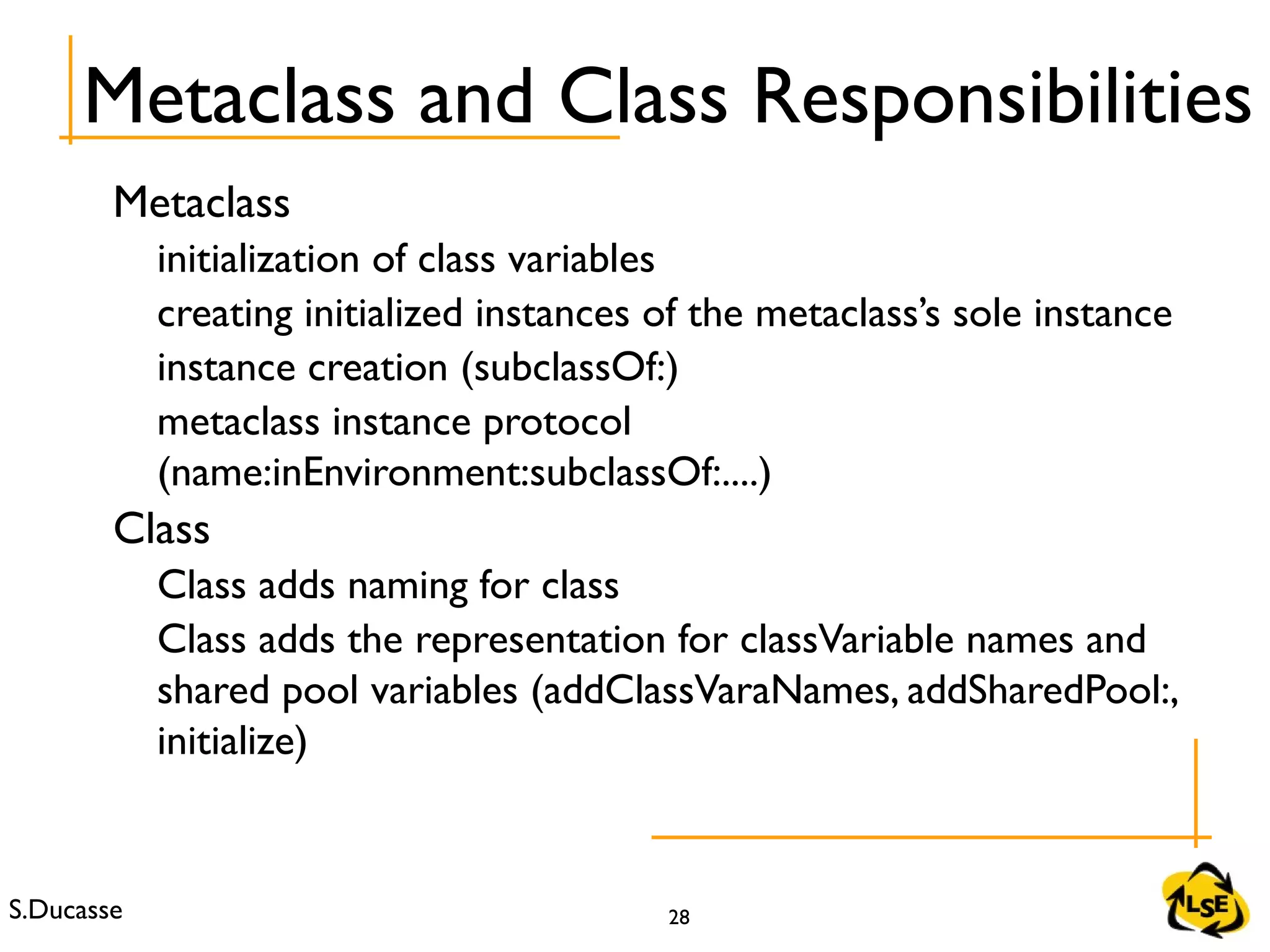 S.Ducasse 28
Metaclass
initialization of class variables
creating initialized instances of the metaclass’s sole instance
instance creation (subclassOf:)
metaclass instance protocol
(name:inEnvironment:subclassOf:....)
Class
Class adds naming for class
Class adds the representation for classVariable names and
shared pool variables (addClassVaraNames, addSharedPool:,
initialize)
Metaclass and Class Responsibilities
 