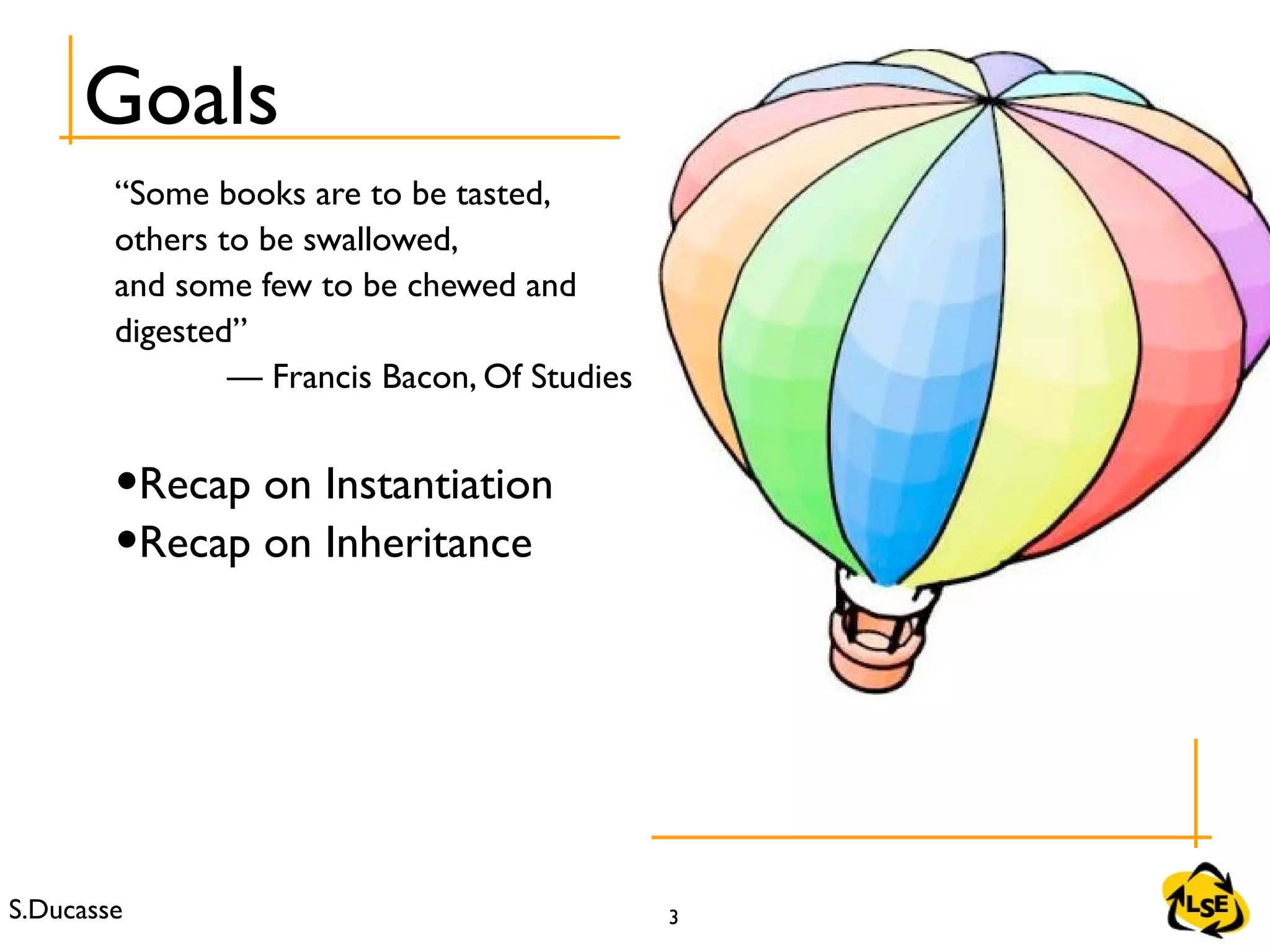 S.Ducasse 3
Goals
“Some books are to be tasted,
others to be swallowed,
and some few to be chewed and
digested”
— Francis Bacon, Of Studies
•Recap on Instantiation
•Recap on Inheritance
 
