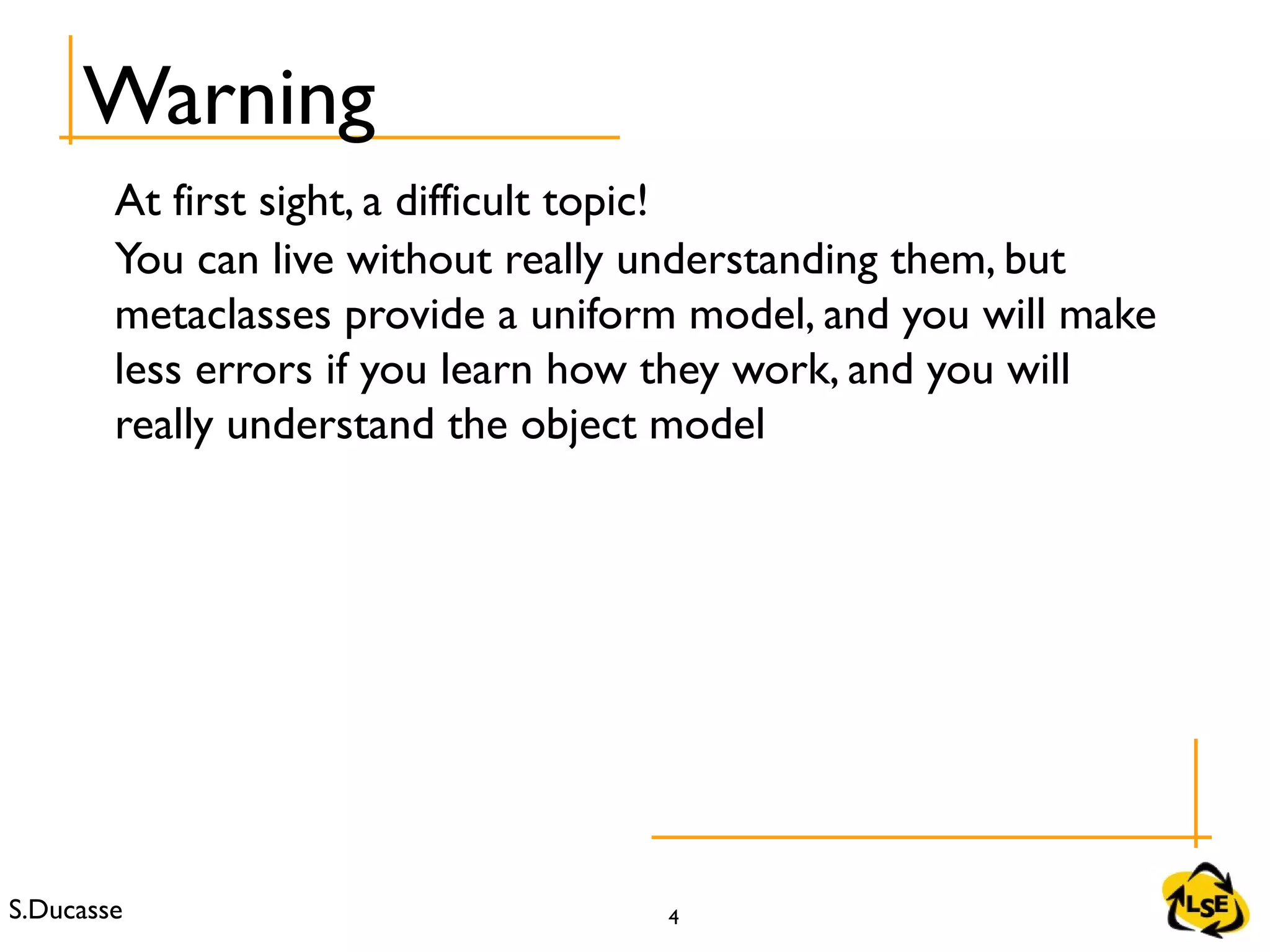 S.Ducasse 4
At first sight, a difficult topic!
You can live without really understanding them, but
metaclasses provide a uniform model, and you will make
less errors if you learn how they work, and you will
really understand the object model
Warning
 