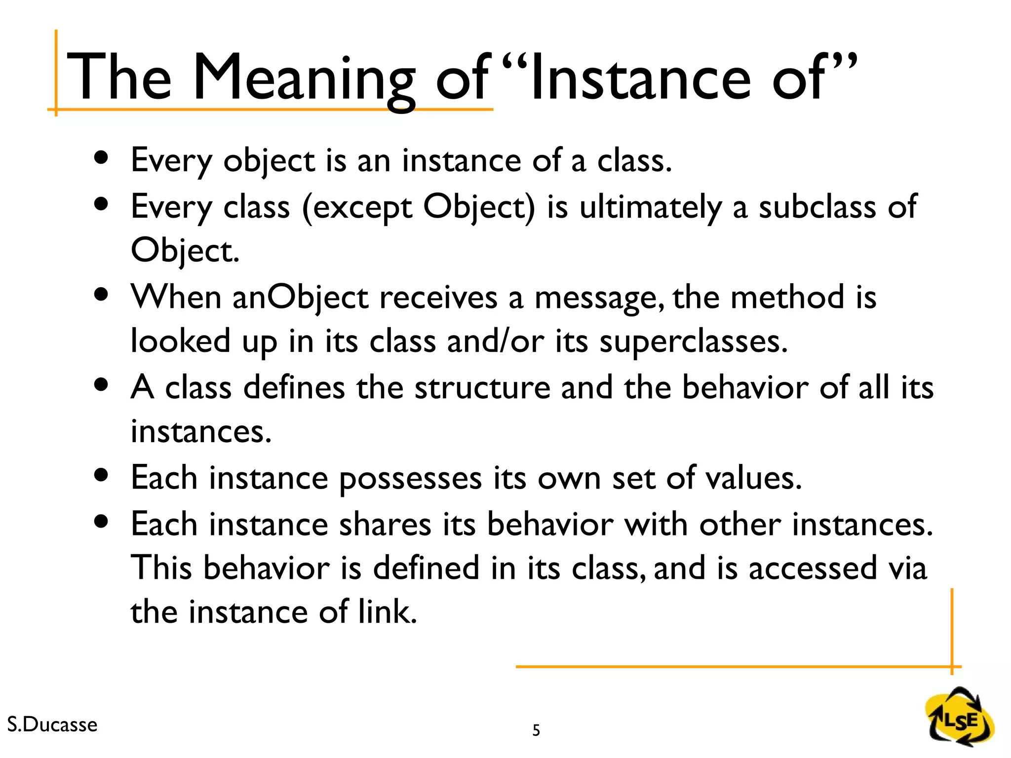 S.Ducasse 5
• Every object is an instance of a class.
• Every class (except Object) is ultimately a subclass of
Object.
• When anObject receives a message, the method is
looked up in its class and/or its superclasses.
• A class defines the structure and the behavior of all its
instances.
• Each instance possesses its own set of values.
• Each instance shares its behavior with other instances.
This behavior is defined in its class, and is accessed via
the instance of link.
The Meaning of “Instance of”
 