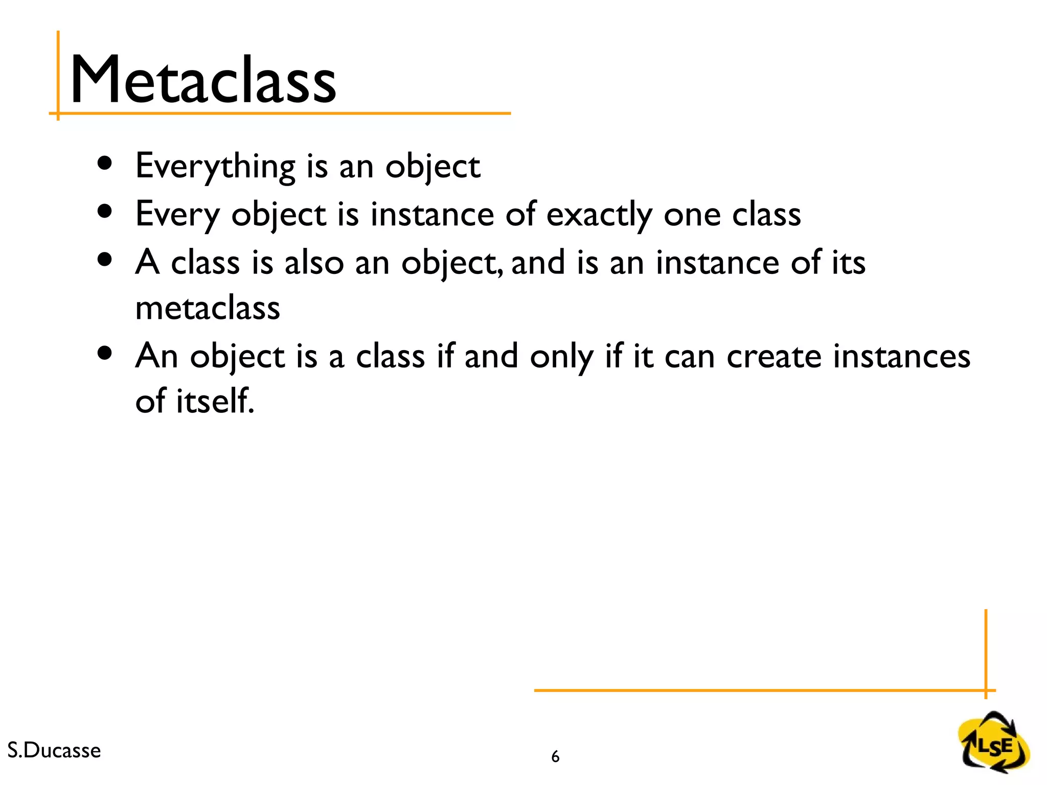 S.Ducasse 6
• Everything is an object
• Every object is instance of exactly one class
• A class is also an object, and is an instance of its
metaclass
• An object is a class if and only if it can create instances
of itself.
Metaclass
 