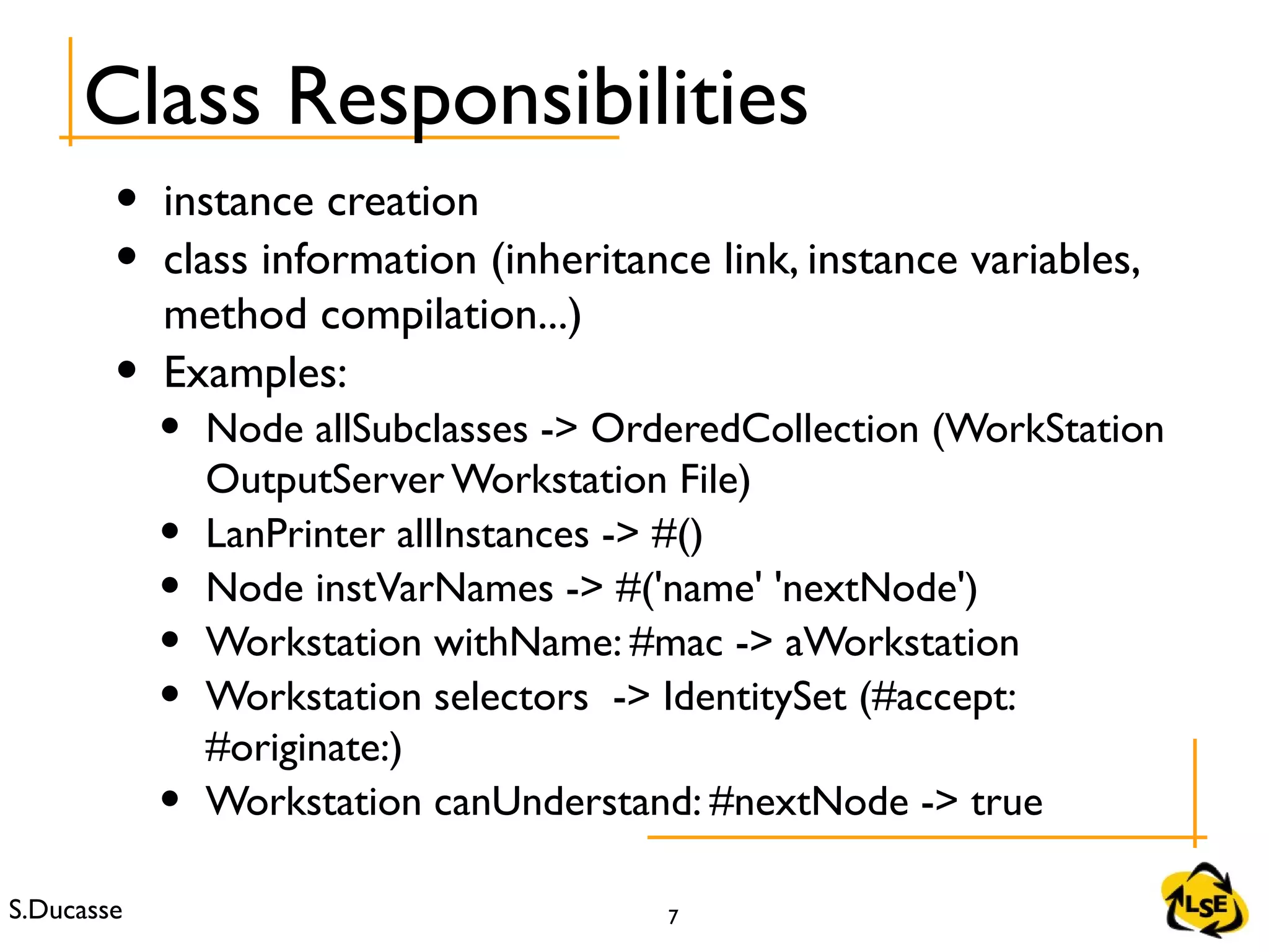 S.Ducasse 7
Class Responsibilities
• instance creation
• class information (inheritance link, instance variables,
method compilation...)
• Examples:
• Node allSubclasses -> OrderedCollection (WorkStation
OutputServer Workstation File)
• LanPrinter allInstances -> #()
• Node instVarNames -> #('name' 'nextNode')
• Workstation withName: #mac -> aWorkstation
• Workstation selectors -> IdentitySet (#accept:
#originate:)
• Workstation canUnderstand: #nextNode -> true
 