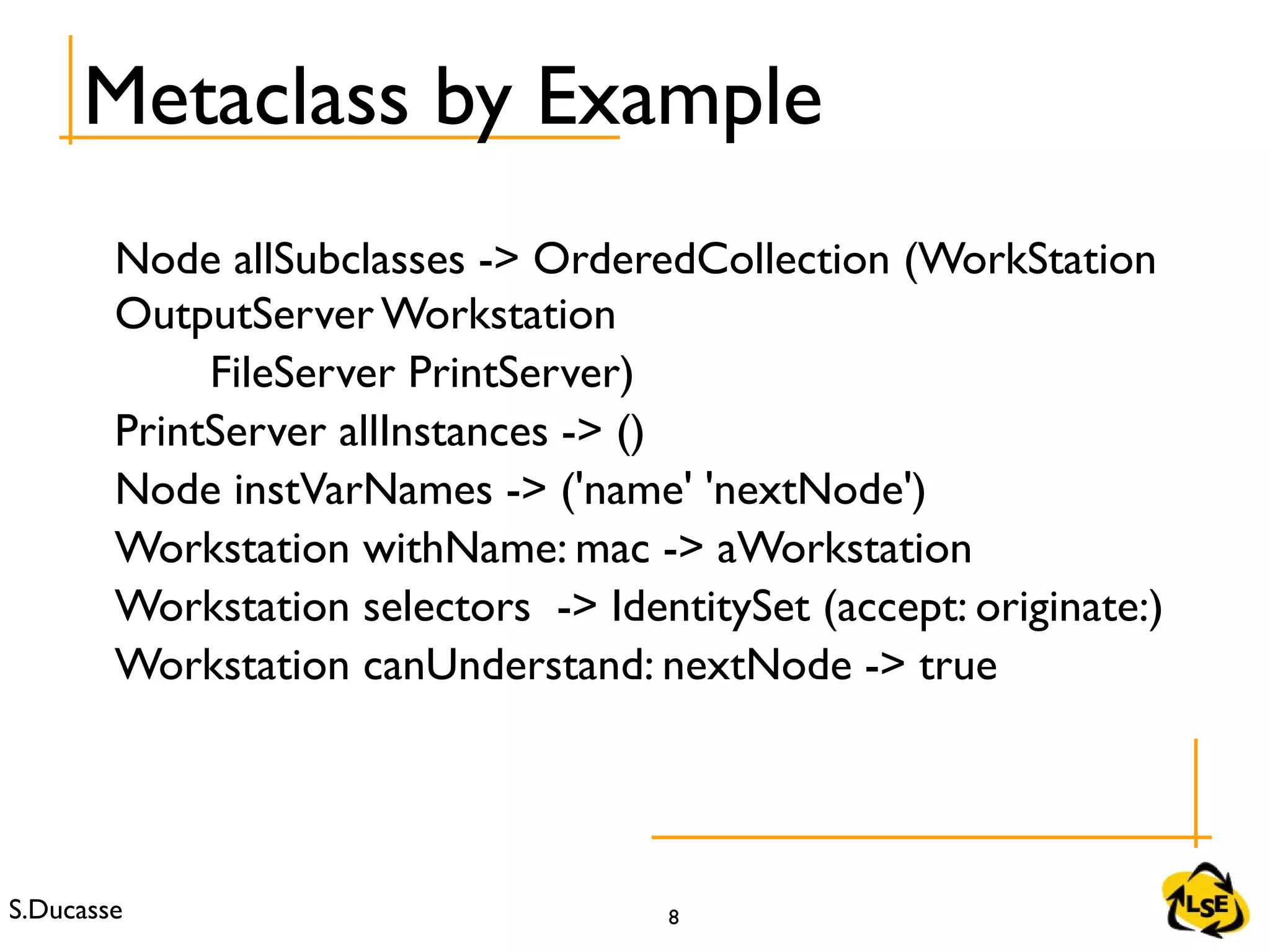 S.Ducasse 8
Node allSubclasses -> OrderedCollection (WorkStation
OutputServer Workstation
FileServer PrintServer)
PrintServer allInstances -> ()
Node instVarNames -> ('name' 'nextNode')
Workstation withName: mac -> aWorkstation
Workstation selectors -> IdentitySet (accept: originate:)
Workstation canUnderstand: nextNode -> true
Metaclass by Example
 